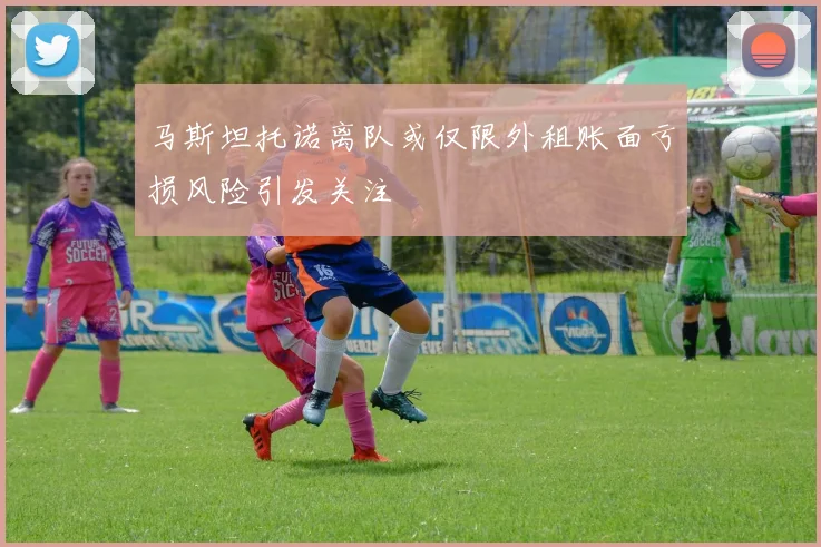 马斯坦托诺离队或仅限外租账面亏损风险引发关注