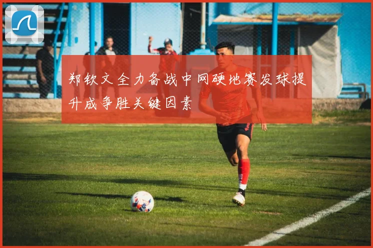 郑钦文全力备战中网硬地赛发球提升成争胜关键因素