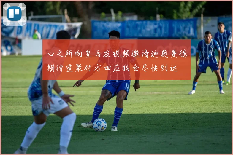 心之所向皇马发视频邀请迪奥曼德期待重聚对方回应我会尽快到达