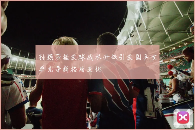 孙颖莎接发球战术升级引发国乒女单竞争新格局变化