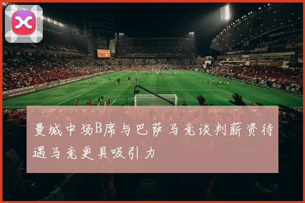 曼城中场B席与巴萨马竞谈判薪资待遇马竞更具吸引力