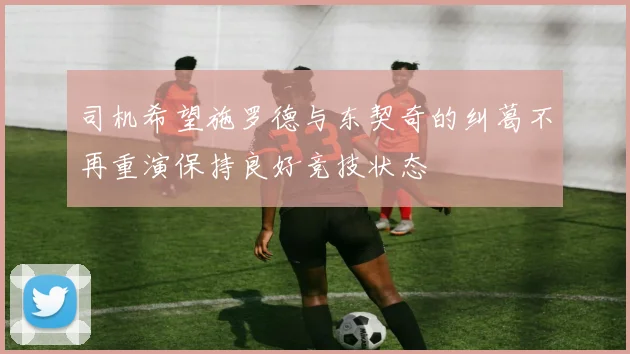 司机希望施罗德与东契奇的纠葛不再重演保持良好竞技状态