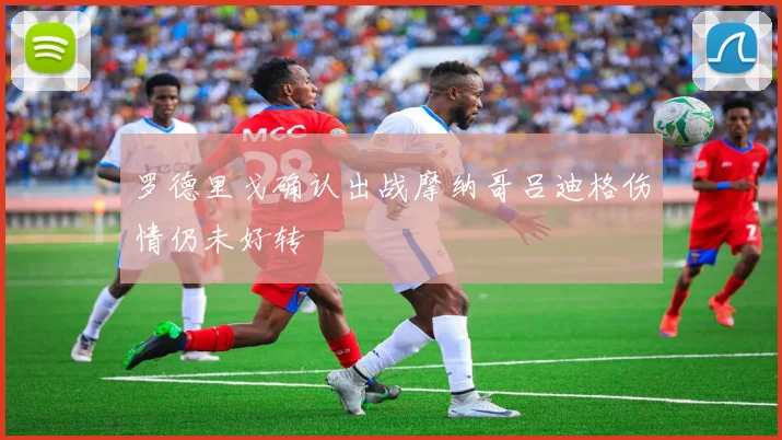罗德里戈确认出战摩纳哥吕迪格伤情仍未好转