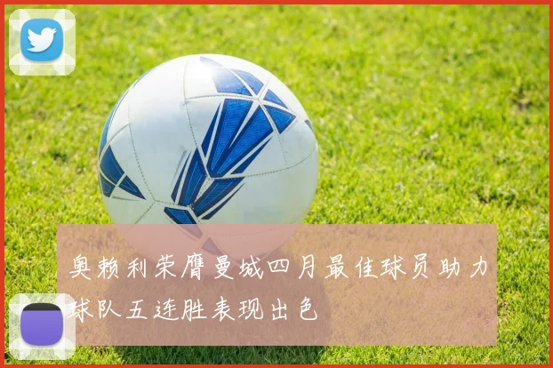 奥赖利荣膺曼城四月最佳球员助力球队五连胜表现出色