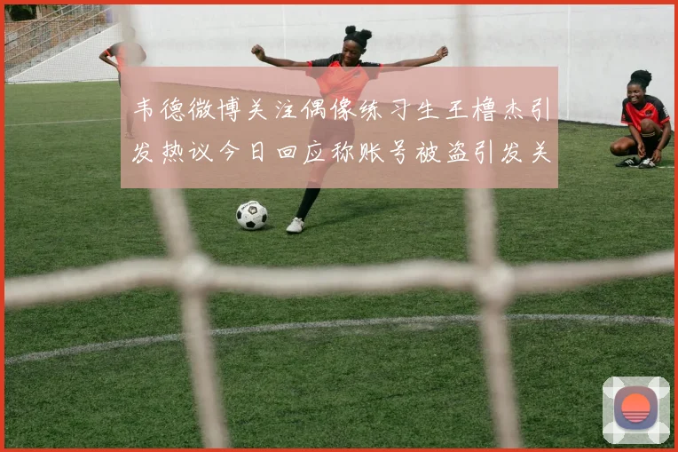 韦德微博关注偶像练习生王橹杰引发热议今日回应称账号被盗引发关注
