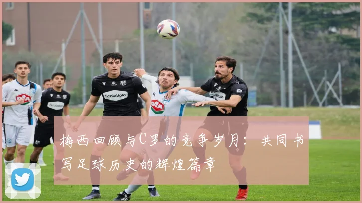 梅西回顾与C罗的竞争岁月：共同书写足球历史的辉煌篇章