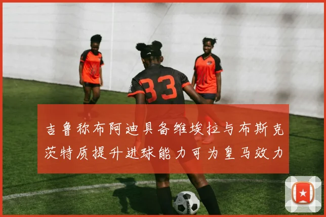 吉鲁称布阿迪具备维埃拉与布斯克茨特质提升进球能力可为皇马效力