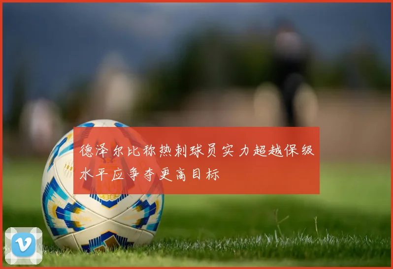 德泽尔比称热刺球员实力超越保级水平应争夺更高目标